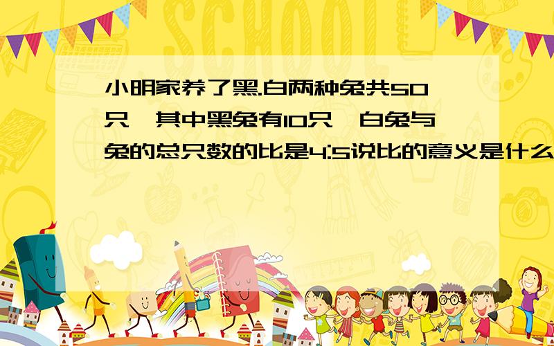 小明家养了黑.白两种兔共50只,其中黑兔有10只,白兔与兔的总只数的比是4:5说比的意义是什么