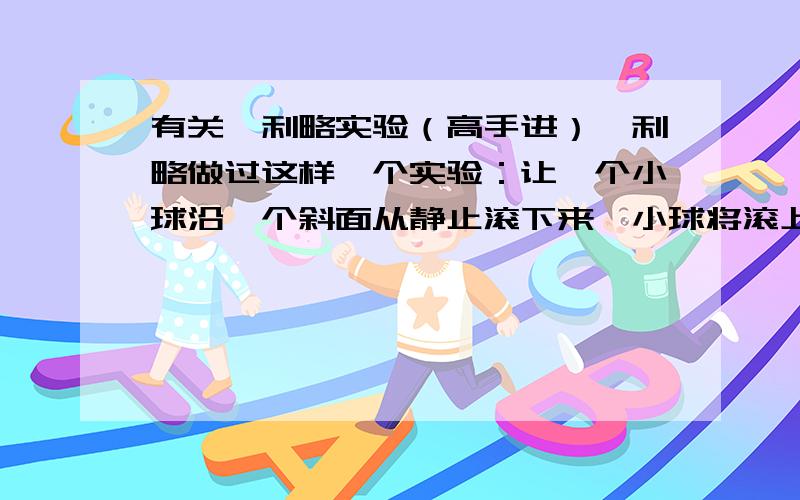 有关伽利略实验（高手进）伽利略做过这样一个实验：让一个小球沿一个斜面从静止滚下来,小球将滚上另一个斜面,如果没有摩擦,小球将上升倒原来的高度.如果使斜面倾角变小 小球在这个