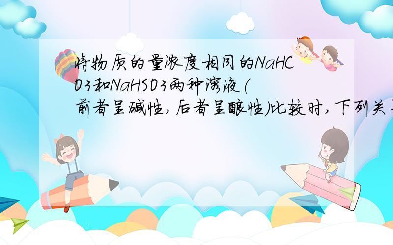 将物质的量浓度相同的NaHCO3和NaHSO3两种溶液（前者呈碱性,后者呈酸性）比较时,下列关系中正确的是：A.c(HSO3－)=c(HCO3－) B.c(SO32－)=c(CO32－)C.c(Na+)相等 D.水的电离度相等为什么选C啊 请说一下