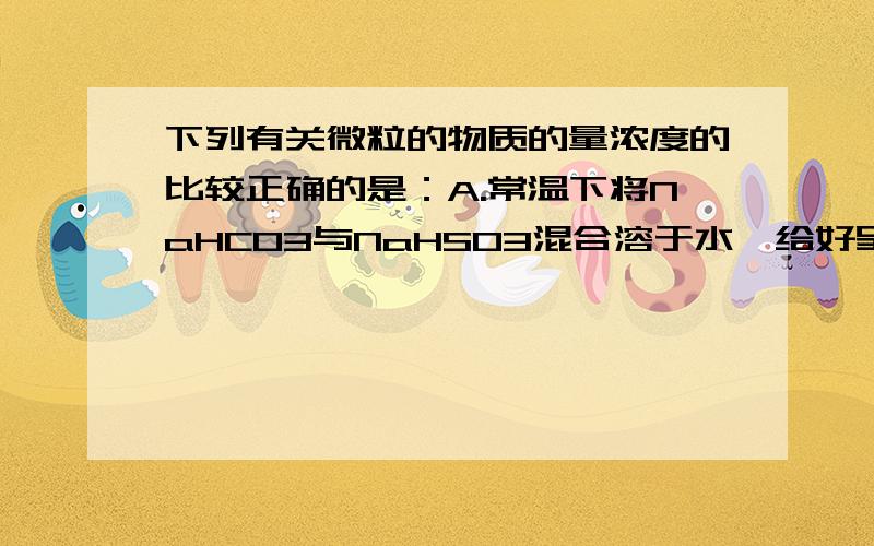 下列有关微粒的物质的量浓度的比较正确的是：A.常温下将NaHCO3与NaHSO3混合溶于水,给好呈中性的溶液中：