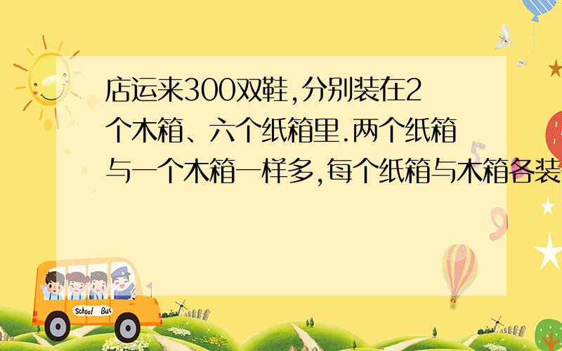 店运来300双鞋,分别装在2个木箱、六个纸箱里.两个纸箱与一个木箱一样多,每个纸箱与木箱各装多少鞋思路