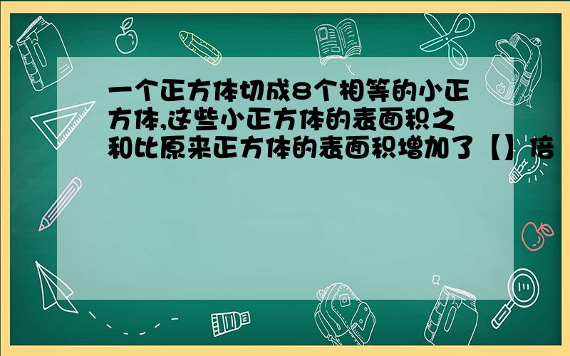 一个正方体切成8个相等的小正方体,这些小正方体的表面积之和比原来正方体的表面积增加了【】倍