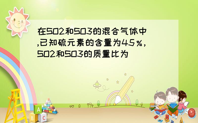 在SO2和SO3的混合气体中,已知硫元素的含量为45％,SO2和SO3的质量比为