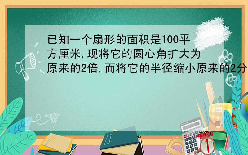 已知一个扇形的面积是100平方厘米,现将它的圆心角扩大为原来的2倍,而将它的半径缩小原来的2分之1,这样 所得的扇形面积是多少呢?能不能每列一步式子都有解释.