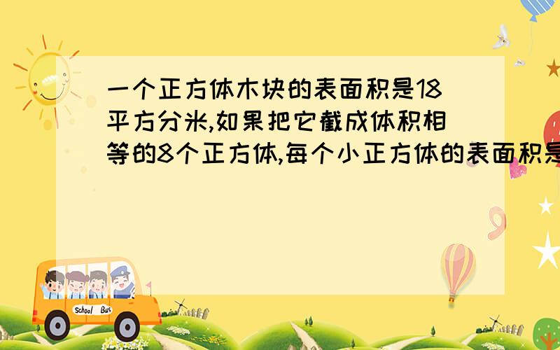 一个正方体木块的表面积是18平方分米,如果把它截成体积相等的8个正方体,每个小正方体的表面积是多少?把是怎么想的写出来