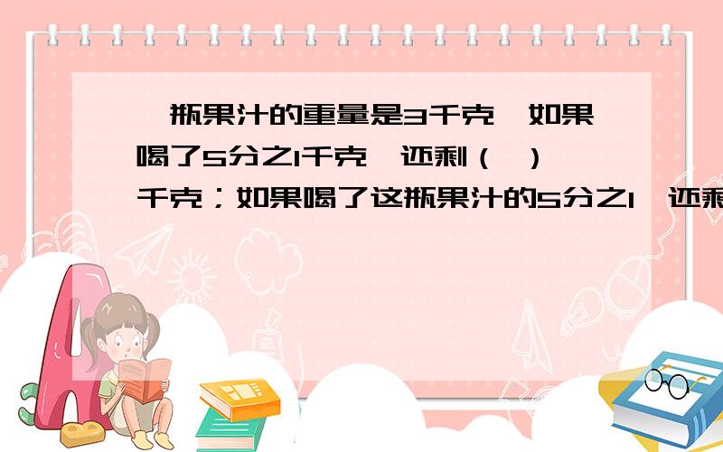 一瓶果汁的重量是3千克,如果喝了5分之1千克,还剩（ ）千克；如果喝了这瓶果汁的5分之1,还剩（ ）千克