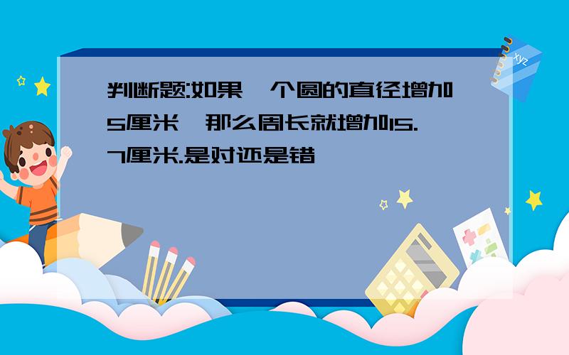 判断题:如果一个圆的直径增加5厘米,那么周长就增加15.7厘米.是对还是错