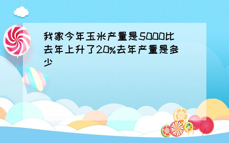 我家今年玉米产量是5000比去年上升了20%去年产量是多少