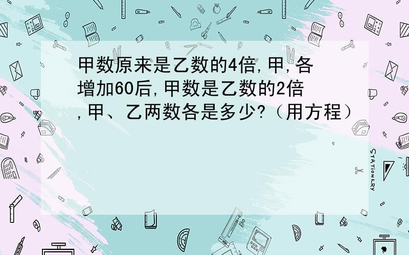 甲数原来是乙数的4倍,甲,各增加60后,甲数是乙数的2倍,甲、乙两数各是多少?（用方程）