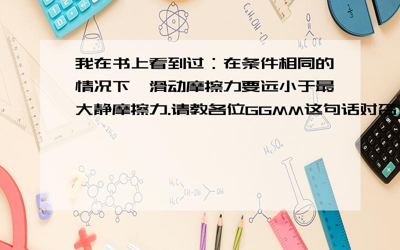 我在书上看到过：在条件相同的情况下,滑动摩擦力要远小于最大静摩擦力.请教各位GGMM这句话对否?若对请问为何