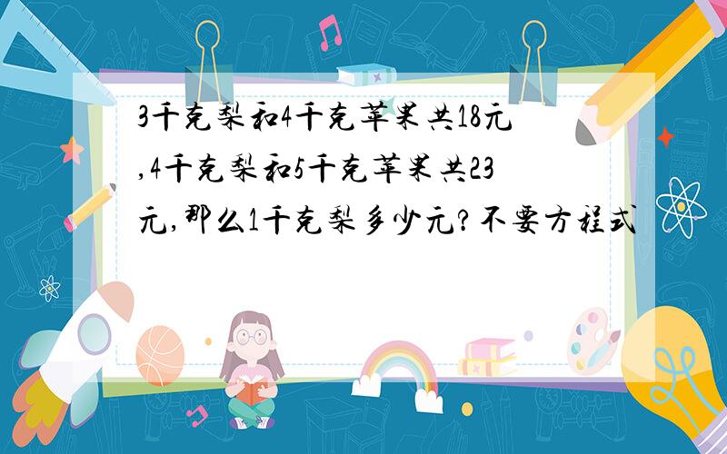 3千克梨和4千克苹果共18元,4千克梨和5千克苹果共23元,那么1千克梨多少元?不要方程式