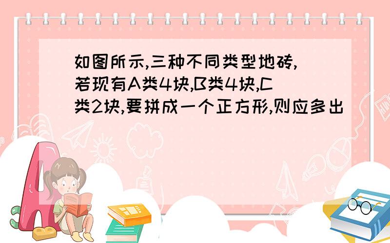 如图所示,三种不同类型地砖,若现有A类4块,B类4块,C类2块,要拼成一个正方形,则应多出（  ）型地砖；这样地砖拼法表示了两数和的平方几何意义,这个两数和的平方是（  ）.但愿你能看懂我这