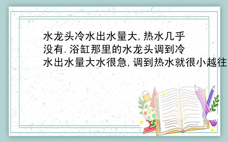 水龙头冷水出水量大,热水几乎没有.浴缸那里的水龙头调到冷水出水量大水很急,调到热水就很小越往热的方向调水越小,但是洗手台那里的冷热水出水却都很正常.