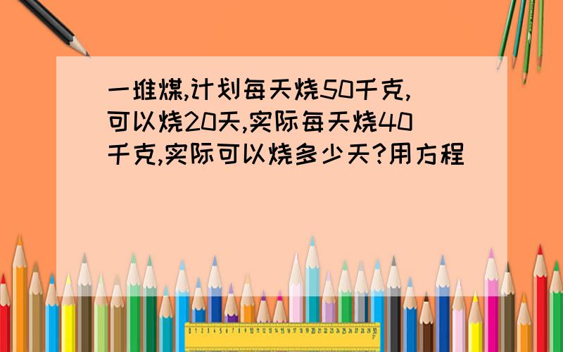 一堆煤,计划每天烧50千克,可以烧20天,实际每天烧40千克,实际可以烧多少天?用方程