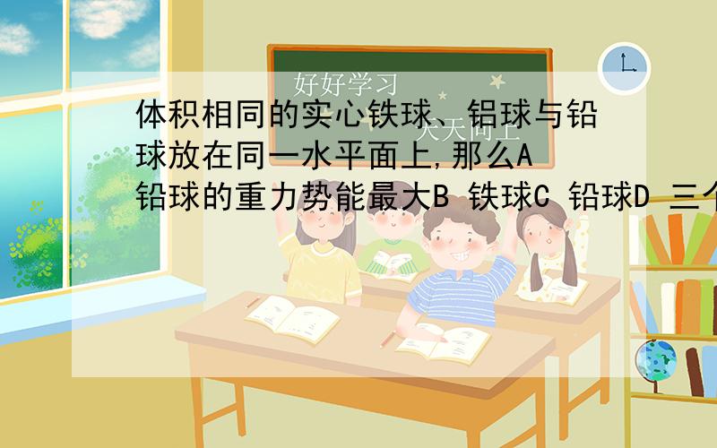 体积相同的实心铁球、铝球与铅球放在同一水平面上,那么A 铅球的重力势能最大B 铁球C 铅球D 三个球的重力势能一样大