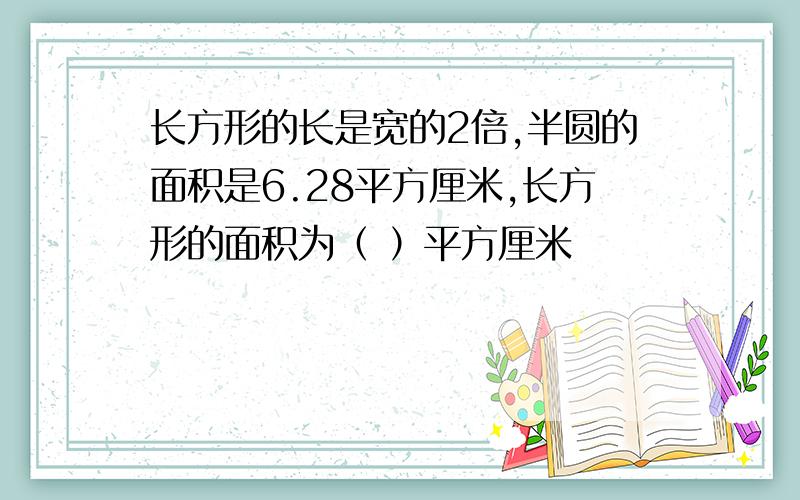 长方形的长是宽的2倍,半圆的面积是6.28平方厘米,长方形的面积为（ ）平方厘米