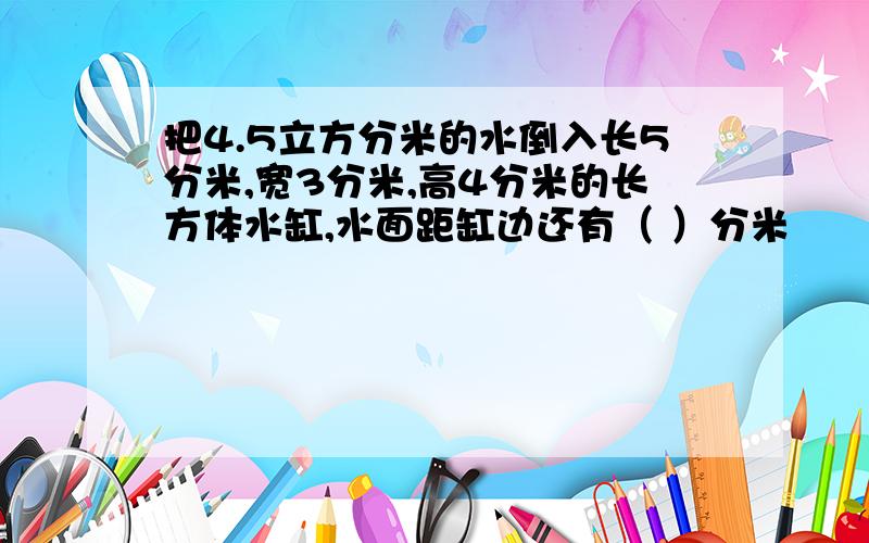 把4.5立方分米的水倒入长5分米,宽3分米,高4分米的长方体水缸,水面距缸边还有（ ）分米