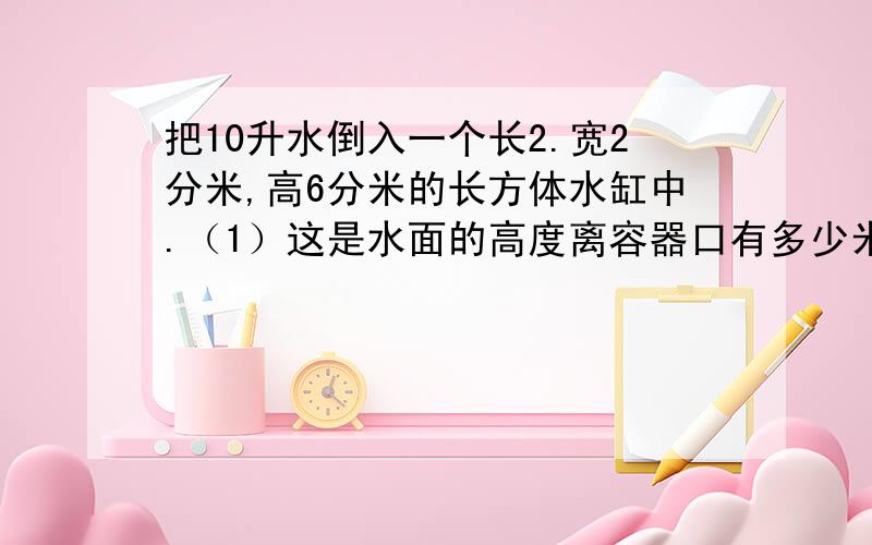 把10升水倒入一个长2.宽2分米,高6分米的长方体水缸中.（1）这是水面的高度离容器口有多少米?（2）此时,讲一个正方体铁块全部浸如水中,睡眠离容器口还有2.4分米,你能求出正方体铁块的棱