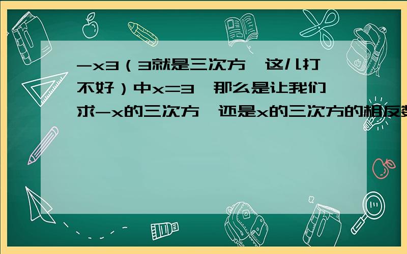 -x3（3就是三次方,这儿打不好）中x=3,那么是让我们求-x的三次方,还是x的三次方的相反数?快点儿