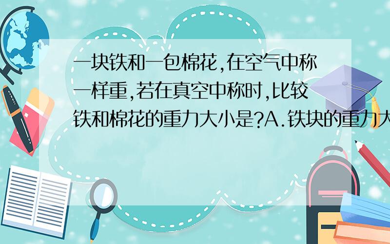 一块铁和一包棉花,在空气中称一样重,若在真空中称时,比较铁和棉花的重力大小是?A.铁块的重力大些 B.棉花的重力大些C.棉花和铁块的重力一样大 D.无法比较