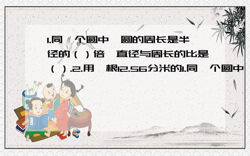 1.同一个圆中,圆的周长是半径的（）倍,直径与周长的比是（）.2.用一根12.56分米的1.同一个圆中,圆的周长是半径的（）倍,直径与周长的比是（）.2.用一根12.56分米的铁丝弯成一个圆形铁环,铁