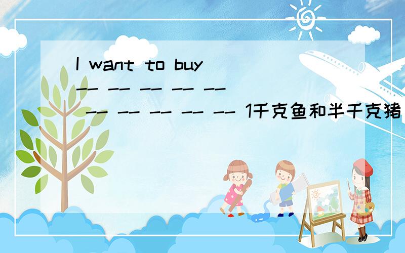 I want to buy -- -- -- -- -- -- -- -- -- -- 1千克鱼和半千克猪