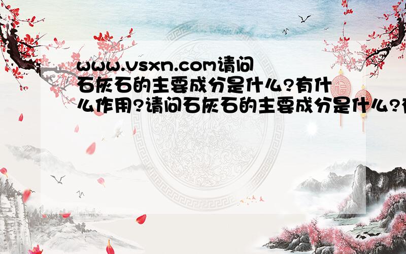 www.vsxn.com请问石灰石的主要成分是什么?有什么作用?请问石灰石的主要成分是什么?有什么作用?请问石灰石的主要成分是什么?有什么作用?