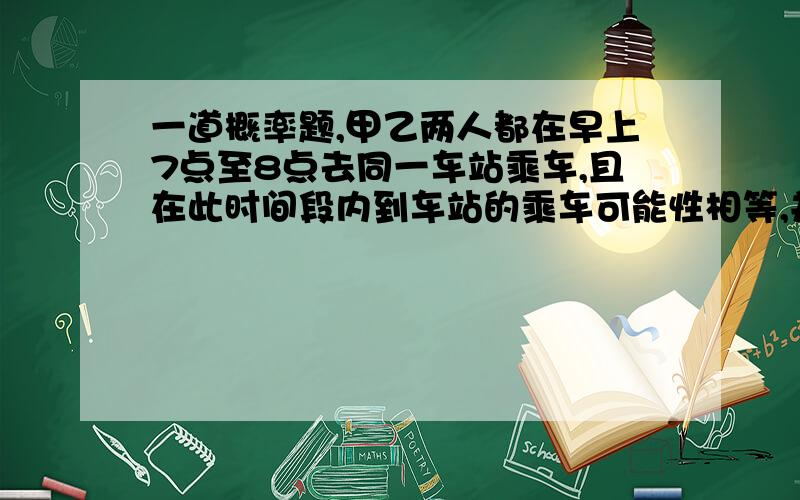 一道概率题,甲乙两人都在早上7点至8点去同一车站乘车,且在此时间段内到车站的乘车可能性相等,并见车就上若在7：20、7：40、8：00准时各发一辆车,求两人在同一辆车的概率；若在7：40、8：