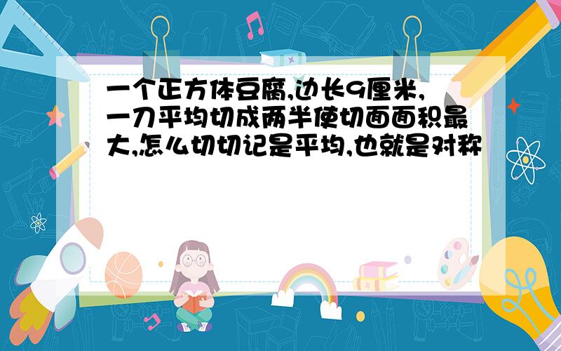 一个正方体豆腐,边长9厘米,一刀平均切成两半使切面面积最大,怎么切切记是平均,也就是对称