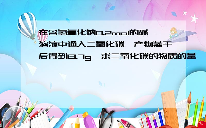 在含氢氧化钠0.2mol的碱溶液中通入二氧化碳,产物蒸干后得到13.7g,求二氧化碳的物质的量