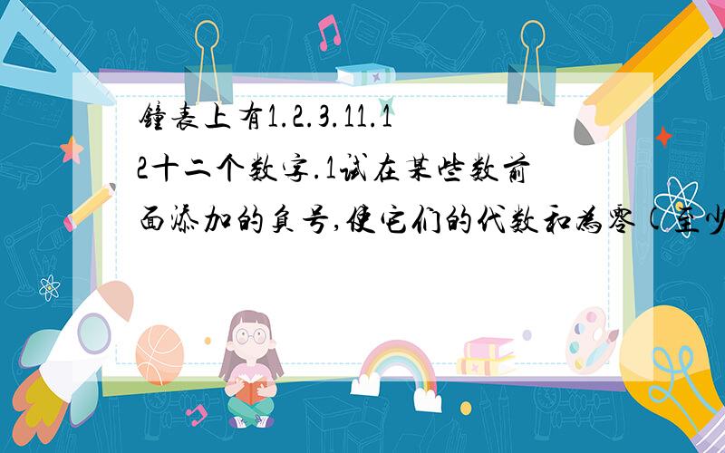 钟表上有1.2.3.11.12十二个数字.1试在某些数前面添加的负号,使它们的代数和为零(至少写出4组） 2能否改变钟上的数,比如只剩下6个偶数,仍按第1小题的要求来做