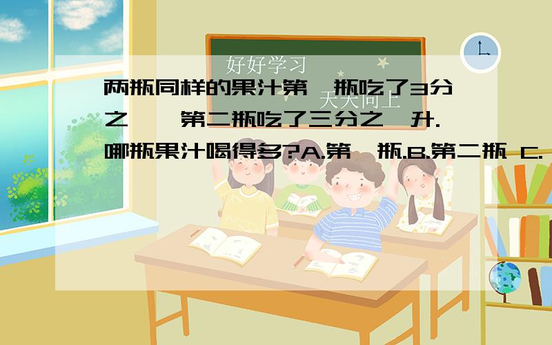 两瓶同样的果汁第一瓶吃了3分之一,第二瓶吃了三分之一升.哪瓶果汁喝得多?A.第一瓶.B.第二瓶 C.一样多.D.无法比较.同样多.