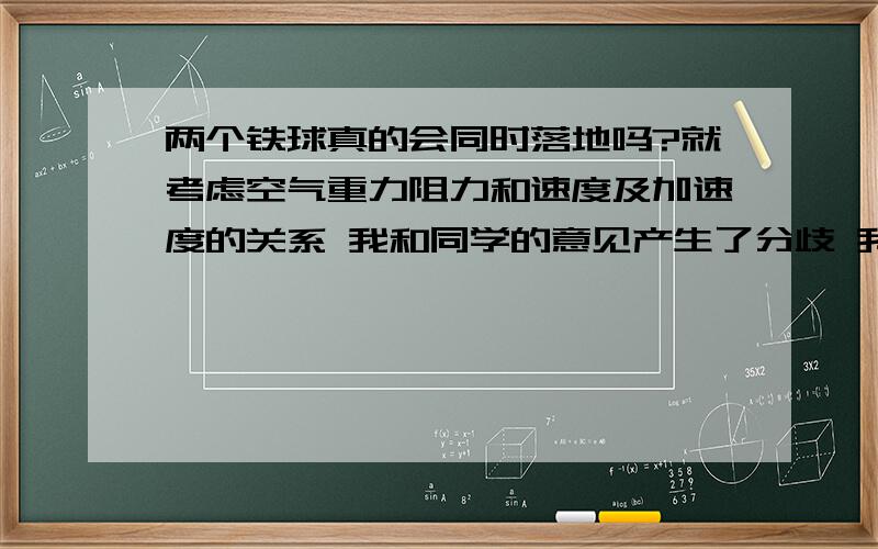 两个铁球真的会同时落地吗?就考虑空气重力阻力和速度及加速度的关系 我和同学的意见产生了分歧 我认为那体积相同的两个铁球不是严格的同时落地 而是质量大的会早于小的落地 当然 你