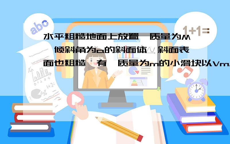 水平粗糙地面上放置一质量为M,倾斜角为a的斜面体,斜面表面也粗糙,有一质量为m的小滑块以Vm/s由斜面底端滑上斜面,经过t到某处v为0在小滑块上滑过程中斜面体保持不变,求此过程中水平地面