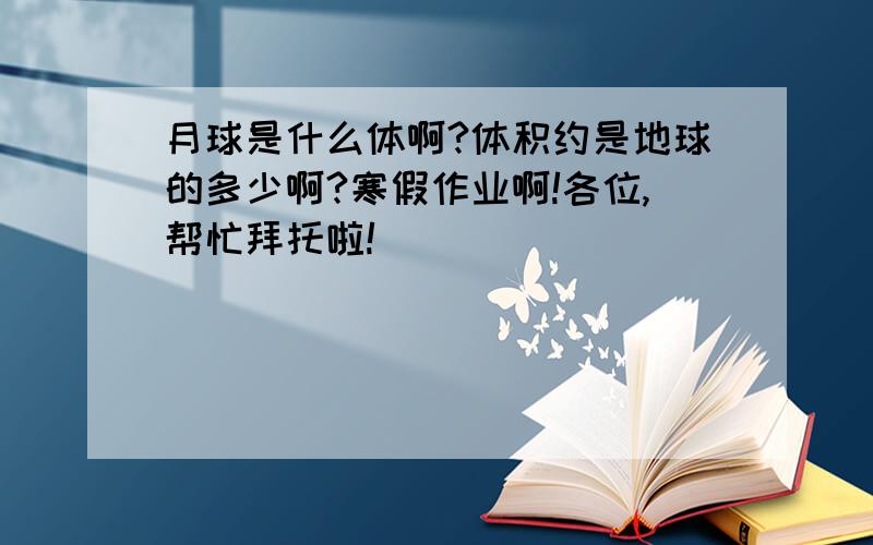 月球是什么体啊?体积约是地球的多少啊?寒假作业啊!各位,帮忙拜托啦!