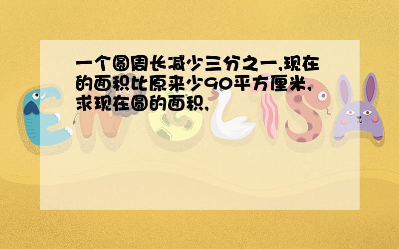 一个圆周长减少三分之一,现在的面积比原来少90平方厘米,求现在圆的面积,