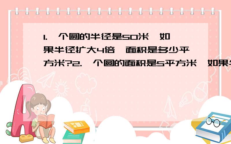 1.一个圆的半径是50米,如果半径扩大4倍,面积是多少平方米?2.一个圆的面积是S平方米,如果半径扩大4倍,面积是多少平方米?3.当圆的直径是a米时,它的面积是多少平方米?4.在一个长是宽的5倍的