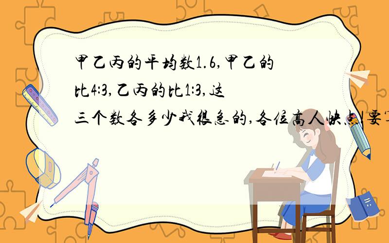 甲乙丙的平均数1.6,甲乙的比4:3,乙丙的比1:3,这三个数各多少我很急的,各位高人快点!要算式