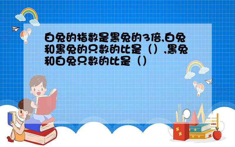 白兔的指数是黑兔的3倍,白兔和黑兔的只数的比是（）,黑兔和白兔只数的比是（）