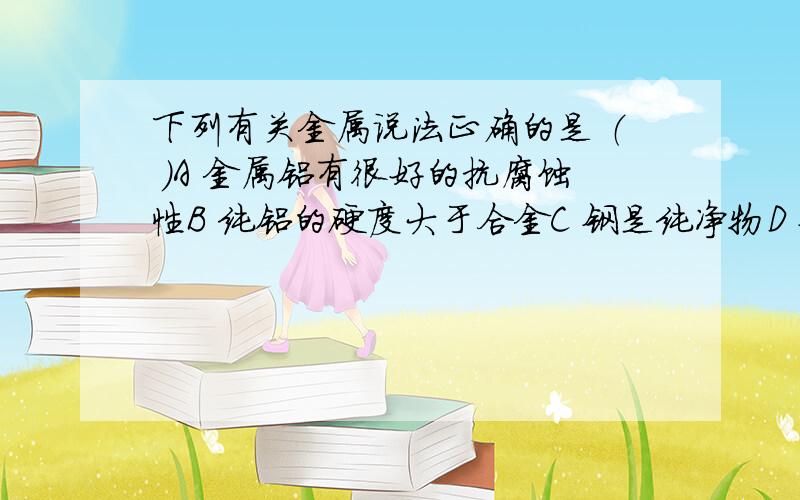 下列有关金属说法正确的是 （ ）A 金属铝有很好的抗腐蚀性B 纯铝的硬度大于合金C 钢是纯净物D 钢铁严重锈蚀后不值得回收 锈蚀后的钢还能回收吗?麻烦各位个正确的答案给我