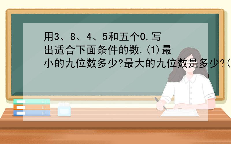 用3、8、4、5和五个0,写出适合下面条件的数.(1)最小的九位数多少?最大的九位数是多少?(2)只读一个零的最大九位数是多少?(3)一个零也不读出来的九位数是多少?