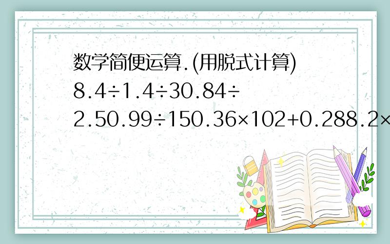 数学简便运算.(用脱式计算)8.4÷1.4÷30.84÷2.50.99÷150.36×102+0.288.2×0.99+0.8×0.99+0.99