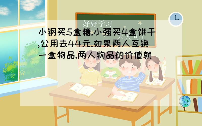 小钢买5盒糖,小强买4盒饼干,公用去44元.如果两人互换一盒物品,两人物品的价值就