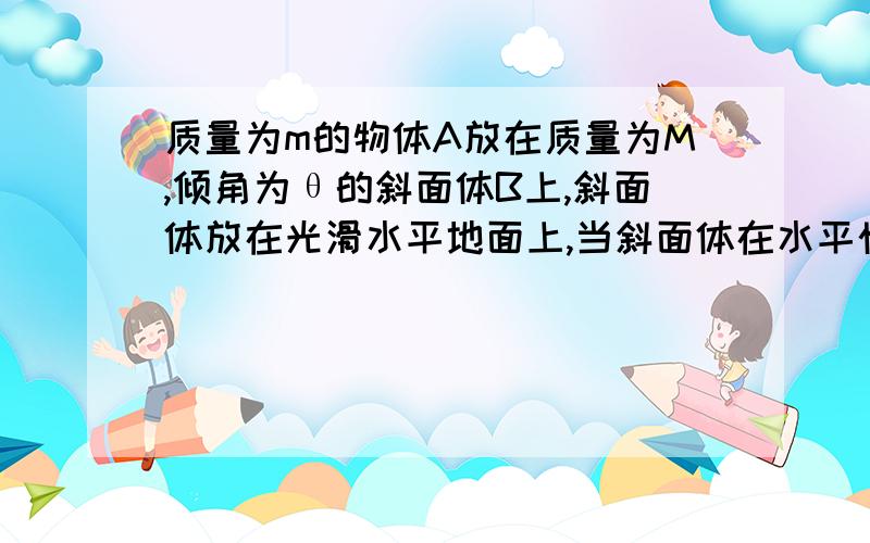 质量为m的物体A放在质量为M,倾角为θ的斜面体B上,斜面体放在光滑水平地面上,当斜面体在水平恒力F的作用下由静止开始沿地面向右运动移动距离S的过程中,A和B保持相对静止,上述过程中,斜面