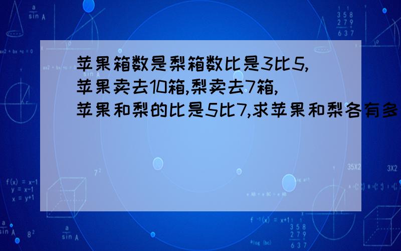 苹果箱数是梨箱数比是3比5,苹果卖去10箱,梨卖去7箱,苹果和梨的比是5比7,求苹果和梨各有多少想在线等,急