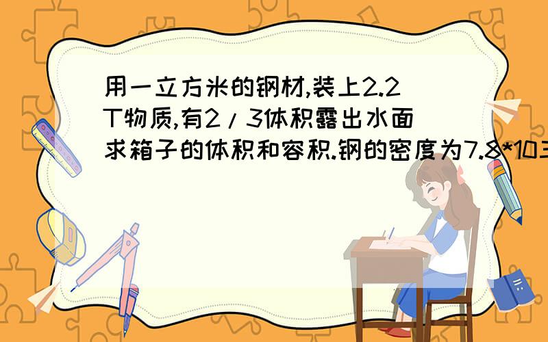 用一立方米的钢材,装上2.2T物质,有2/3体积露出水面求箱子的体积和容积.钢的密度为7.8*10三次方kg/立方米用一立方米的钢材做成的铁箱,装上2.2T物质,有2/3体积露出水面求箱子的体积和容积.钢