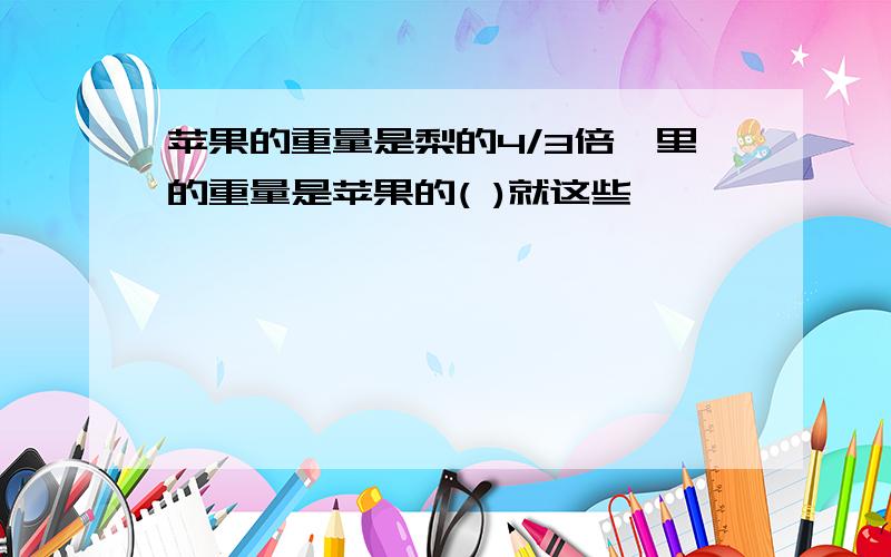 苹果的重量是梨的4/3倍,里的重量是苹果的( )就这些