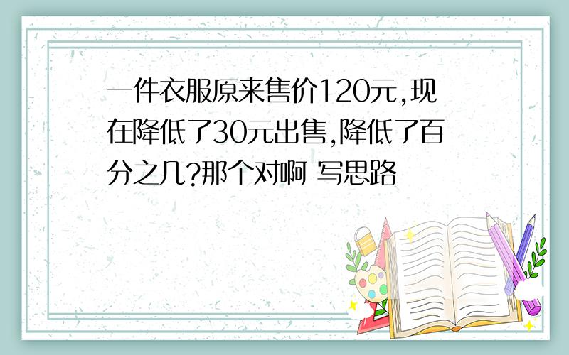 一件衣服原来售价120元,现在降低了30元出售,降低了百分之几?那个对啊 写思路