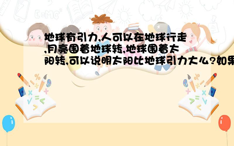 地球有引力,人可以在地球行走,月亮围着地球转,地球围着太阳转,可以说明太阳比地球引力大么?如果太阳比地球引力大那么,人为什么可以走在地球上,而不是被引力吸到太阳上去?再者说如果