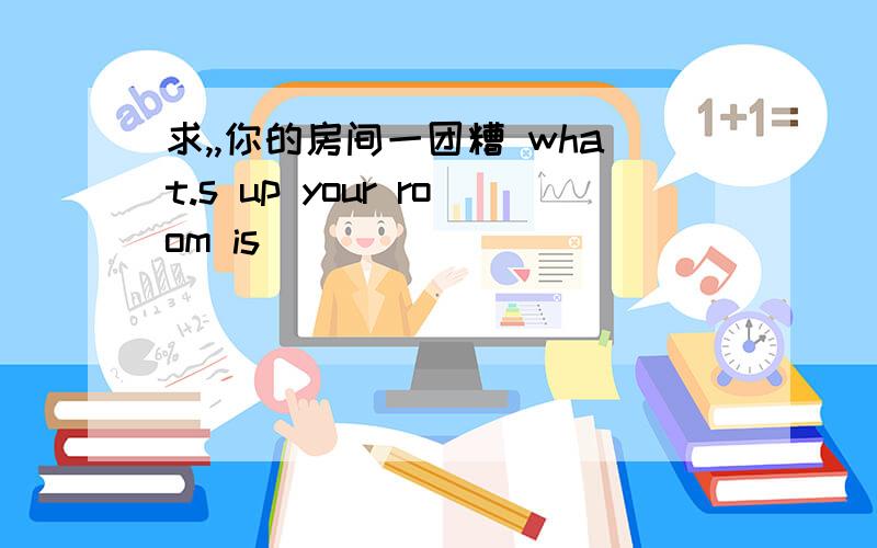 求,,你的房间一团糟 what.s up your room is____ ____